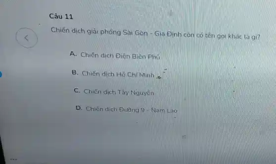 <
Câu 11
Chiến dịch giải phóng Sai Gọn - Gia Đình còn có tên gọi khác là gì?
A. Chiến dịch Điên Biên Phủ
B. Chiến dich Hô Chi Minh a
C. Chiến dịch Tây Nguyên
D. Chiến dich Đường 9 - Nam lilao