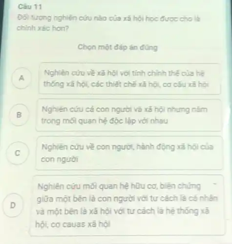 Câu 11
Đối tượng nghiên cứu nào của xã hội học được cho là
chính xác hơn?
Chọn một đáp án đúng
A
thống xã hội, các thiết chế xã hội.cơ cấu xã hội
Nghiên cứu về xã hội với tính chỉnh thế của hệ
Nghiên cứu cả con người và xã hội nhung nam
trong mối quan hệ độc lập với nhau
C
con người
Nghiên cứu về con người, hành động xã hội của
Nghiên cứu mối quan hệ hữu cơ, biện chứng
D
và một bên là xã hội với tư cách là hệ thống xã
giữa một bên là con người với tư cách là cá nhân