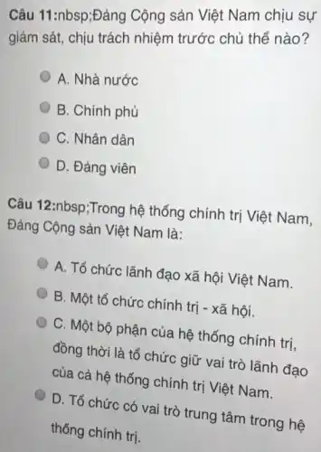 Câu 11:nbsp;Đảng Cộng sản Việt Nam chịu sự
giám sát, chịu trách nhiệm trước chủ thể nào?
A. Nhà nước
B. Chính phủ
C. Nhân dân
D. Đảng viên
Câu 12:nbsp;Trong hệ thống chính trị Việt Nam.
Đảng Cộng sản Việt Nam là:
A. Tổ chức lãnh đạo xã hội Việt Nam.
B. Một tổ chức chính trị - xã hội.
C. Một bộ phận của hệ thống chính trị,
đồng thời là tổ chức giữ vai trò lãnh đạo
của cả hệ thống chính trị Việt Nam.
D. Tổ chức có vai trò trung tâm trong hệ
thống chính trị.