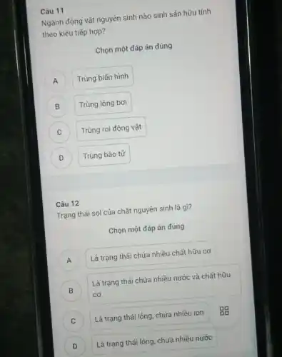 Câu 11
Ngành động vật nguyên sinh nào sinh sản hữu tính
theo kiểu tiếp hợp?
Chọn một đáp án đúng
A Trùng biến hình A
B Trùng lông bơi B
Trùng roi động vật C
D Trùng bào tử D
Câu 12
Trạng thái sol của chất nguyên sinh là gì?
Chọn một đáp án đúng
A ) Là trạng thái chứa nhiều chất hữu cơ
)
Là trạng thái chứa nhiều nước và chất hữu
cơ
C ) Là trạng thái lỏng.chứa nhiều ion
D ) Là trạng thái lỏng , chứa nhiều nước