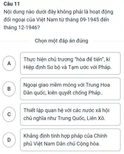 Câu 11
Nội dung nào dưới đây không phải là hoạt động
đối ngoại của Việt Nam từ tháng 09-1945 đến
tháng 12-1946
Chọn một đáp án đúng
A F
Hiệp định Sơ bộ và Tạm ước với Pháp.
Thực hiện chủ trương "hòa để tiến". kí
B
Dân quốc , kiên quyết chống Pháp..
Ngoại giao mềm mỏng với Trung Hoa
C
chủ nghĩa như Trung Quốc, Liên Xô.
Thiết lập quan hệ với các nước xã hội
D D
Khẳng định tính hợp pháp của Chính