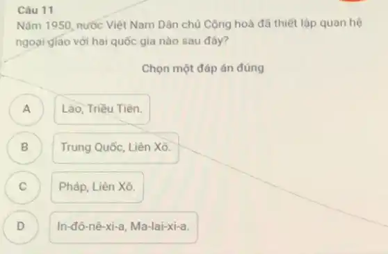 Câu 11
Nǎm 1950, nước Việt Nam Dân chủ Cộng hoà đã thiết lập quan hệ
ngoại giao với hai quốc gia nào sau đây?
Chọn một đáp án đúng
A
Lào, Triều Tiên.
B
Trung Quốc, Liên Xô.
C )
Pháp, Liên Xô.
D )
In-đô-nê-xi-a, Ma-lai-xi-a.