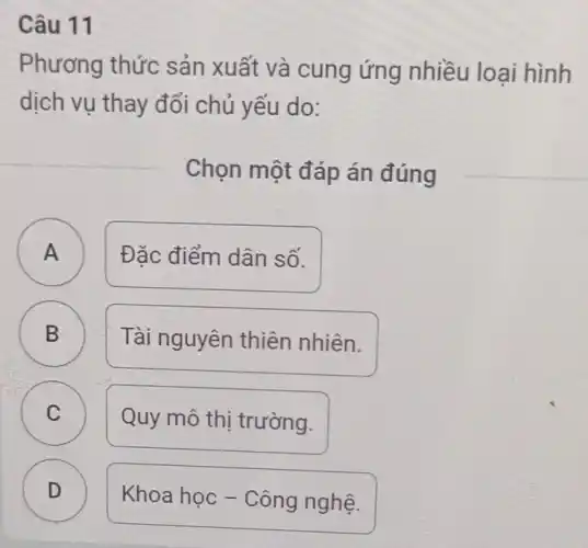 Câu 11
Phương thức sản xuất và cung ứng nhiều loại hình
dịch vụ thay đổi chủ yếu do:
Chọn một đáp án đúng
D
A A
Đặc điểm dân số.
B B
Tài nguyên thiên nhiên.
C )
Quy mô thị trường.
D
Khoa học -Công nghệ.