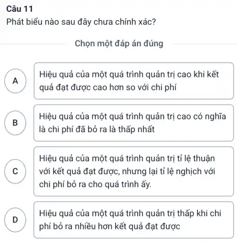 Câu 11
Phát biểu nào sau đây chưa chính xác?
Chọn một đáp án đúng
A
Hiệu quả của một quá trình quản trị cao khi kết
quả đạt được cao hơn so với chi phí
B D
là chi phí đã bỏ ra là thấp nhất
Hiệu quả của một quá trình quản trị cao có nghĩa
C
Hiệu quả của một quá trình quản trị tỉ lệ thuận
với kết quả đạt được, nhưng lại tỉ lệ nghịch với
v
chi phí bỏ ra cho quá trình ấy.
D
Hiệu quả của một quá trình quản trị thấp khi chi