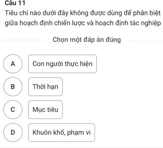 Câu 11
Tiêu chí nào dưới đây không được dùng để phân biệt
giữa hoạch định chiến lược và hoạch định tác nghiệp
Chọn một đáp án đúng
A )
Con người thực hiện
B B
Thời han
A
C
Mục tiêu
D
Khuôn khổ , phạm vi