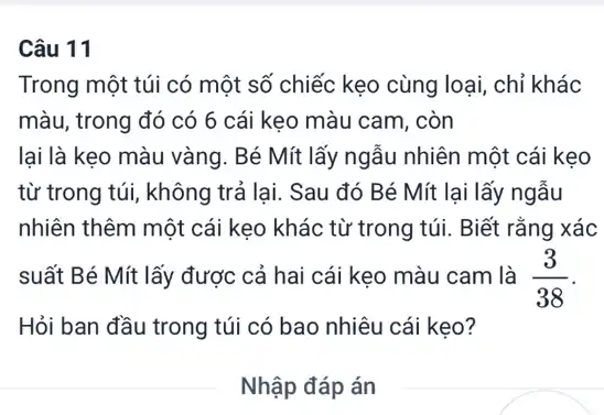 Câu 11
Trong một túi có một số chiếc kẹo cùng loại, chỉ khác
màu, trong đó có 6 cái keo màu cam, còn
lại là kẹo màu vàng . Bé Mít lấy ngẫu nhiên một cái kẹo
từ trong túi, không trả lại. Sau đó Bé Mít lại lấy ngẫu
nhiên thêm một cái kẹo khác từ trong túi. Biết rằng xác
suất Bé Mít lấy được cả hai cái kẹo màu cam là (3)/(38)
Hỏi ban đầu trong túi có bao nhiêu cái kẹo?
__