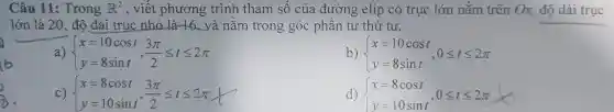 Câu 11:Trong R^2 , viết phương : trình tham số của đường elip có trục lớn nằm trên Ox,độ dài trục
lớn là 20, đô dài trục nhỏ là 16 và nằm trong góc phân tư thứ tư.
a)  ) x=10cost,y=10 y=8sint ,(3pi )/(2)leqslant tleqslant 2pi 
b)  ) x=10cost y=8sint ,0leqslant tleqslant 2pi 
c)  ) x=8cost, y=10sint,(3pi )/(2)leqslant tleqslant 2pi 
d)  ) x=8cost y=10sint ,0leqslant tleqslant 2pi