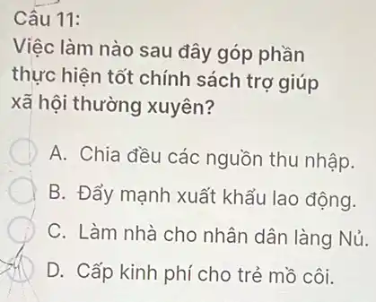 Câu 11:
Việc làm nào sau đây góp phần
thực hiện tốt chính sách trợ giúp
xã hội thường xuyên?
A. Chia đều các nguồn thu nhập.
B. Đẩy mạnh xuất khẩu lao động.
C. Làm nhà cho nhân dân làng Nủ.
D. Cấp kinh phí cho trẻ mồ côi.