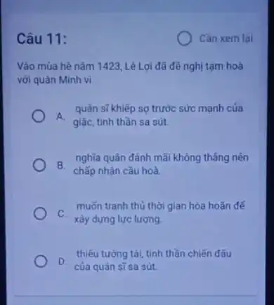 Câu 11:
Vào mùa hè nǎm 1423, Lê Lợi đã đề nghị tam hoà
với quân Minh vì
A.
giặc, tinh thần sa sút
quân sĩ khiếp sợ trước sức mạnh của
B.
chấp nhận cầu hoà
nghĩa quân đánh mãi không thẳng nên
muốn tranh thủ thời gian hòa hoãn để
thiếu tưởng tài, tinh thần chiến đấu
D. của quân sĩ sa sút.
Cần xem lại