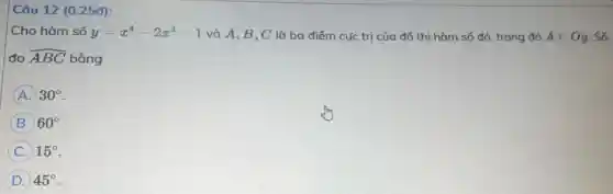 Câu 12 (0.25đ):
Cho hàm số y=x^4-2x^2-1 và A,B,C là ba điểm cực trị của đồ thị hàm số đó, trong đó Ain Oy Số
đo hat (ABC) bằng
A 30^circ 
B 60^circ 
C 15^circ 
D 45^circ