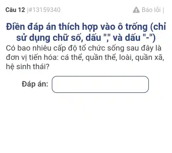 Câu 12 #13159340
Điền đáp án thích hợp vào ô trống (chỉ
sử dụng chữ số, dấu "," và dấu "-")
Có bao nhiêu cấp độ tổ chức sống sau đây là
đơn vị tiến hóa:cá thể, quần thể, loài, quần xã.
hệ sinh thái?
Đáp án: square 
A Báo lỗi