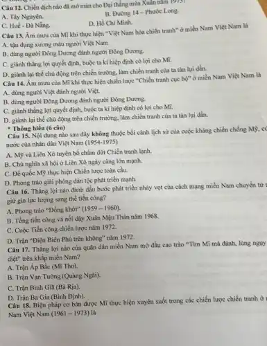 Câu 12. Chiến dịch nào đã mờ màn cho Đại thẳng mùa Xuân nǎm
19/5
B. Đường 14-Phước Long.
A. Tây Nguyên.
D. Hồ Chí Mình.
C. Huế - Đà Nẵng.
Câu 13. Âm mưu của Mĩ khi thực hiện "Việt Nam hóa chiến tranh" ở miền Nam Việt Nam là
A. tận dụng xương máu người Việt Nam.
B. dùng người Đông Dương đánh người Đông Dương.
C. giành thẳng lợi quyết định, buộc ta kí hiệp định có lợi cho Mĩ.
D. giành lại thế chủ động trên chiến trường, làm chiến tranh của ta tàn lụi dần.
Câu 14. Âm mưu của Mĩ khi thực hiện chiến lược "Chiến tranh cục bộ" ở miền Nam Việt Nam là
A. dùng người Việt đánh người Việt.
B. dùng người Đông Dương đánh người Đông Dương.
C. giành thẳng lợi quyết định, buộc ta kí hiệp định có lợi cho Mĩ.
D. giành lại thế chủ động trên chiến trường, làm chiến tranh của ta tàn lụi dần.
Thông hiếu (6 câu)
Câu 15. Nội dung nào sau đây không thuộc bối cảnh lịch sử của cuộc kháng chiến chống Mỹ, cí
nước của nhân dân Việt Nam (1954-1975)
A. Mỹ và Liên Xô tuyên bố chấm dứt Chiến tranh lạnh.
B. Chủ nghĩa xã hội ở Liên Xô ngày càng lớn mạnh.
C. Đế quốc Mỹ thực hiện Chiến lược toàn cầu.
D. Phong trào giải phóng dân tộc phát triển mạnh.
Câu 16. Thắng lợi nào đánh dấu bước phát triển nhảy vọt của cách mạng miền Nam chuyền từ
giữ gìn lực lượng sang thế tiến công?
A. Phong trào "Đồng khởi" (1959-1960)
B. Tổng tiến công và nổi dậy Xuân Mậu Thân nǎm 1968.
C. Cuộc Tiến công chiến lược nǎm 1972.
D. Trận "Điện Biên Phủ trên không" nǎm 1972.
Câu 17. Thắng lợi nào của quân dân miền Nam mờ đầu cao trào "Tìm Mĩ mà đánh, lùng nguy
diệt" trên khắp miền Nam?
A. Trận Âp Bắc (Mĩ Tho).
B. Trận Vạn Tường (Quảng Ngãi).
C. Trận Bình Giã (Bà Rịa).
D. Trận Ba Gia (Bình Định).
Câu 18. Biện pháp cơ bản được Mĩ thực hiện xuyên suốt trong các chiến lược chiến tranh ở
Nam Việt Nam (1961 -1973) là