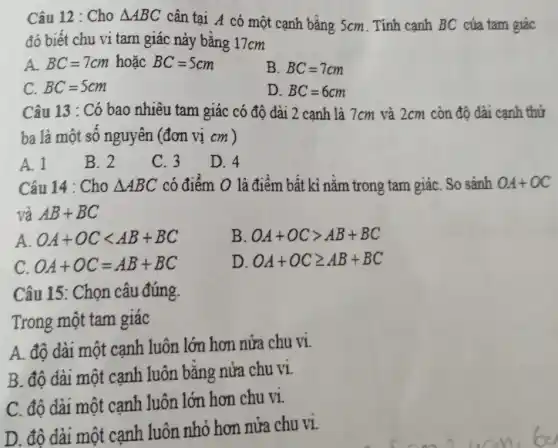 Câu 12 : Cho Delta ABC cân tại A có một cạnh bằng 5cm . Tính cạnh BC của tam giác
đó biết chu vi tam giác nảy bằng 17cm
A. BC=7cm hoǎc BC=5cm
B. BC=7cm
C. BC=5cm
D. BC=6cm
Câu 13 : Có bao nhiêu tam giác có độ dài 2 cạnh là 7cm và 2cm còn độ dài cạnh thứ
ba là một số nguyên (đơn vị cm )
A. 1
B. 2
C. 3
D. 4
Câu 14 : Cho Delta ABC có điểm O là điểm bất kì nằm trong tam giáC. So sánh OA+OC
và AB+BC
A. OA+OClt AB+BC
B OA+OCgt AB+BC
C OA+OC=AB+BC
D OA+OCgeqslant AB+BC
Câu 15: Chọn câu đúng
Trong một tam giác
A. độ dài một cạnh luôn lớn hơn nửa chu vi.
B. độ dài một canh luôn bằng nửa chu vi
C. độ dài một cạnh luôn lớn hơn chu vi.
D. độ dài một cạnh luôn nhỏ hơn nửa chu vi.