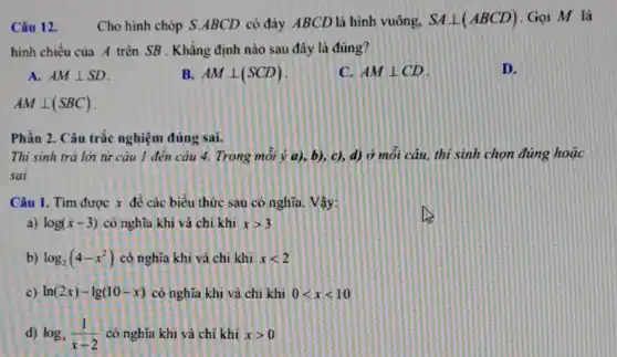 Câu 12. Cho hình chóp S ABCD có đáy ABCL ) là hình vuông,
SAbot (ABCD) .Gọi M là
hình chiếu của A trên SB . Khẳng định nào sau đây là đúng?
A. AMbot SD
B. AMbot (SCD)
C. AMbot CD
D.
AMbot (SBC)
Phần 2. Câu trắc nghiệm đúng sai.
Thi sinh trả lời từ câu 1 đên câu 4. Trong môi ý a), b), c),d) ở môi câu,thi sinh chọn đúng hoặc
sai
Câu 1. Tìm được x đề các biểu thức sau có nghĩa.. Vậy:
a) log(x-3) có nghĩa khi và chi khi xgt 3
b) log_(2)(4-x^2) có nghĩa khi và chi khi xlt 2
c) ln(2x)-lg(10-x) có nghĩa khi và chi khi 0lt xlt 10
d) log_(x)(1)/(x-2) có nghĩa khi và chỉ khi xgt 0