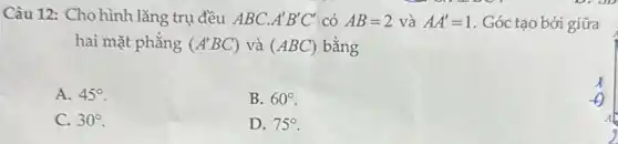 Câu 12: Cho hình lǎng trụ đều ABC. A'B'C' có AB=2 và AA'=1 . Góc tạo bởi giữa
hai mặt phẳng (A'BC) và (ABC) bằng
A. 45^circ 
B. 60^circ 
C. 30^circ 
D. 75^circ