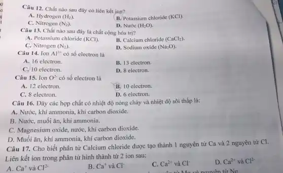 Câu 12. Chất nào sau đây có liên kết ion?
A. Hydrogen (H_(2))
B. Potassium chloride (KCl)
C. Nitrogen (N_(2))
D. Nước (H_(2)O)
Câu 13. Chất nào sau đây là chất cộng hóa trị?
A. Potassium chloride (KCl)
B. Calcium chloride (CaCl_(2))
C. Nitrogen (N_(2))
D. Sodium oxide (Na_(2)O)
Câu 14. Ion Al^3+ có số electron là
A. 16 electron.
B. 13 electron.
C. 10 electron.
D. 8 electron.
Câu 15. Ion O^2- có số electron là
A. 12 electron.
B. 10 electron.
C. 8 electron.
D. 6 electron.
Câu 16. Dãy các hợp chất có nhiệt độ nóng chảy và nhiệt độ sôi thấp là:
A. Nước, khí ammonia, khí carbon dioxide.
B. Nước, muối ǎn khí ammonia.
C. Magnesium oxide,nước, khí carbon dioxide.
D. Muối ǎn, khí ammonia, khí carbon dioxide.
Câu 17. Cho biết phân tử Calcium chloride được tạo thành 1 nguyên tử Ca và 2 nguyên tử Cl.
Liên kết ion trong phân tử hình thành từ 2 ion sau:
A. Ca^+ và Cl^2-
B. Ca^+ và Cl^-
C. Ca^2+ và Cl^-
D. Ca^2+ và Cl^2-