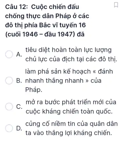 Câu 12 : Cuộc chiến đấu
chống thực dân Pháp ở các
đô thị phía Bắc vĩ tuyến 16
(cuối 1946 - đầu 1947)đã
. tiêu diệt hoàn toàn lực lượng
chủ lực của địch tại các đô thị.
làm phá sản kế hoạch <đánh
B. nhanh thắng nhanh >> của
Pháp.
mở ra bước phát triển mới của
C.
cuộc kháng chiến toàn quốC.
củng cố niềm tin của quân dân