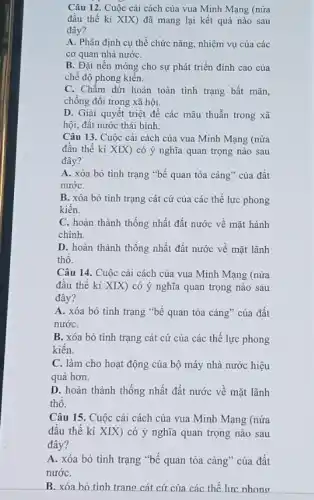 Câu 12. Cuộc cải cách của vua Minh Mạng (nửa
đầu thế kỉ XIX)đã mang lại kết quả nào sau
đây?
A. Phân định cụ thể chức nǎng, nhiệm vụ của các
cơ quan nhà nướC.
B. Đặt nền móng cho sự phát triển đinh cao của
chế độ phong kiến.
C. Chấm dứt hoàn toàn tình trạng bất mãn,
chống đối trong xã hội.
D. Giải quyết triệt đề các mâu thuẫn trong xã
hội, đất nước thái binh.
Câu 13. Cuộc cải cách của vua Minh Mạng (nửa
đầu thế kỉ XIX)có ý nghĩa quan trọng nào sau
đây?
A. xóa bỏ tình trạng "bế quan tỏa càng" của đất
nướC.
B. xóa bỏ tình trạng cát cứ của các thể lực phong
kiến.
C. hoàn thành thống nhất đất nước về mặt hành
chính.
D. hoàn thành thống nhất đất nước về mặt lãnh
thô.
Câu 14. Cuộc cải cách của vua Minh Mạng (nửa
đầu thế kỉ XIX)có ý nghĩa quan trọng nào sau
đây?
A. xóa bỏ tình trạng "bế quan tỏa cảng" của đất
nướC.
B. xóa bỏ tình trạng cát cứ của các thể lực phong
kiền.
C. làm cho hoạt động của bộ máy nhà nước hiệu
quả hơn.
D. hoàn thành thống nhất đất nước về mặt lãnh
thô.
Câu 15. Cuộc cải cách của vua Minh Mạng (nửa
đâu thế kỉ XIX)có ý nghĩa quan trọng nào sau
đây?
A. xóa bỏ tình trạng "bế quan tỏa cảng" của đất
nướC.
B. xóa hỏ tình trang cát cứ của các thế lực nhong