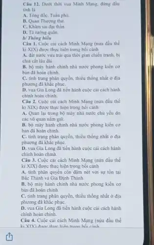 Câu 12. Dưới thời vua Minh Mạng, đứng đầu
tinh là
A. Tổng đốc, Tuần phủ
B. Quan Thượng thư.
C. Khâm sai đại thần.
D. Tả tướng quân
b/ Thông hiêu
Câu 1. Cuộc cải cách Minh Mạng (nửa đầu thể
ki XIX) được thực hiện trong bối cảnh
A. đất nước vừa trải qua thời gian chiến tranh, bị
chia cắt lâu dài.
B. bộ máy hành chính nhà nước phong kiến cơ
bản đã hoàn chinh.
C. tinh trạng phân quyền, thiếu thống nhất ở địa
phương đã khắc phụC.
D. vua Gia Long đã tiến hành cuộc cải cách hành
chính hoàn chinh.
Câu 2. Cuộc cải cách Minh Mạng (nửa đầu thế
kỉ XIX) được thực hiện trong bối cảnh
A. Quan lại trong bộ máy nhà nước chủ yếu do
các võ quan nǎm giữ
B. bộ máy hành chính nhà nước phong kiến cơ
bản đã hoàn chinh.
C. tinh trạng phân quyền, thiếu thống nhất ở địa
phương đã khắc phụC.
D. vua Gia Long đã tiến hành cuộc cải cách hành
chính hoàn chinh.
Câu 3. Cuộc cài cách Minh Mạng (nửa đầu thế
ki XIX) được thực hiện trong bối cảnh
A. tính phân quyên còn đậm nét với sự tồn tại
Bắc Thành và Gia Định Thành.
B. bộ máy hành chính nhà nước phong kiến cơ
bản đã hoàn chỉnh
C. tình trạng phân quyền, thiếu thống nhất ở địa
phương đã khǎc phụC.
D. vua Gia Long đã tiến hành cuộc cải cách hành
chính hoàn chinh.
Câu 4. Cuộc cài cách Minh Mạng (nửa đầu thế
ki XIX) được thưc hiện trong hối cảnh