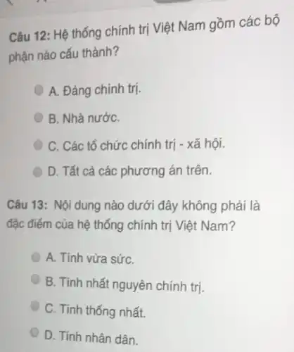 Câu 12: Hệ thống chính trị Việt Nam gồm các bộ
phận nào cấu thành?
A. Đảng chính trị.
B. Nhà nướC.
C. Các tổ chức chính trị - xã hội.
D. Tất cả các phương án trên.
Câu 13: Nội dung nào dưới đây không phải là
đặc điểm của hệ thống chính trị Việt Nam?
A. Tính vừa sứC.
B. Tính nhất nguyên chính trị.
C. Tính thống nhất.
D. Tính nhân dân.