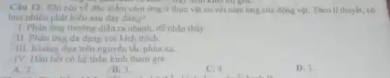 Câu 12: Khi nói về đặc điểm cảm ứng ở thực vật so với cảm ứng của động vật. Theo lí thuyết, có
Day than Killi till giáC.
bao nhiêu phát biểu sau đây đúng?
I. Phản ứng thường diễn ra nhanh, dễ nhận thấy.
fII. Phản ứng đa dạng với kích thích.
III. Không dựa trên nguyên tắc phản xạ.
+IV. Hầu hết có hệ thần kinh tham gia.
A. 2.
B. 3.
C. 4.
D. 1.