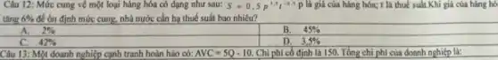 Câu 12: Mức cung về một loại hàng hóa có dạng như sau: S=0,5p^3,5t^-0.5P là giá của hàng hóa; t là thuế suất.Khi giá của hàng hó
tǎng 6%  để ôn định mức cung.nhà nước cần họ thuế suất bao nhiêu?
A. 2% 
B. 45% 
C. 42% 
D. 3,5% 
Câu 13: Một doanh nghiệp cạnh tranh hoàn hào có: AVC=5Q-10 Chi phí cố định là 150. Tổng chi phí của doanh nghiệp là: