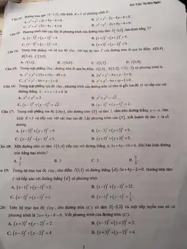 Câu 12: Đường tròn tâm
I(-1;2) , bán kính R=3 có phương trình là
B.
x^2+y^2-2x-4y-4=0
A.
x^2+y^2+2x+4y-4=0
C. x^2+y^2+2x-4y-4=0
D. x^2+y^2-2x+4y-4=0
GV: Trần Thị Kim Ngân
Câu 13: Phương trinh nào sau đây là phương trình của đường tròn tâm
I(-1;2)
bán kính bằng 3?
A. (x-1)^2+(y+2)^2=9
B (x+1)^2+(y+2)^2=9
C. (x-1)^2+(y-2)^2=9
D. (x+1)^2+(y-2)^2=9
Câu 14: Trong mặt phẳng với hệ tọa độ Oxy, tìm tọa độ tâm I của đường tròn đi qua ba điểm
A(0;4)
B(2;4),C(2;0)
A. I(1;1)
B. I(0;0)
C. I(1;2)
D. I(1;0)
Câu 15: Trong mặt phẳng Oxy , đường tròn đi qua ba điểm A(1;2),B(5;2),C(1;-3) có phương trình là.
A. x^2+y^2+25x+19y-49=0
B. 2x^2+y^2-6x+y-3=0
C. x^2+y^2-6x+y-1=0
D. x^2+y^2-6x+xy-1=0
Câu 16: Trong mặt phẳng tọa độ Oxy , phương trình của đường tròn có tâm là gốc tọa độ O và tiếp xúc với
đường thẳng Delta :x+y-2=0 là
A. x^2+y^2=2
B. x^2+y^2=sqrt (2)
C. (x-1)^2+(y-1)^2=sqrt (2)
D. (x-1)^2+(y-1)^2=2
Câu 17: Trong mặt phẳng tọa độ (Oxy) , cho đường tròn (S) có tâm I nằm trên đường thẳng y=-x , bán
kính R=3 và tiếp xúc với các trục tọa độ.Lập phương trình của (S) , biết hoành độ tâm I là số
dương.
A. (x-3)^2+(y-3)^2=9
B. (x-3)^2+(y+3)^2=9
C. (x-3)^2-(y-3)^2=9
D (x+3)^2+(y+3)^2=9
Câu 18: Một đường tròn có tâm I(3;4) tiếp xúc với đường thẳng Delta :3x+4y-10=0 . Hỏi bán kính đường
tròn bằng bao nhiêu?
A. (5)/(3)
B. 5.
C. 3.
D. (3)/(5)
u 19: Trong hệ trục tọa độ Oxy , cho điểm I(1;1) và đường thẳng (d):3x+4y-2=0 . Đường tròn tâm
I và tiếp xúc với đường thẳng (d) có phương trình
A. (x-1)^2+(y-1)^2=5
B. (x-1)^2+(y-1)^2=25
C. (x-1)^2+(y-1)^2=1
D. (x-1)^2+(y-1)^2=(1)/(5)
20: Trên hệ trục tọa độ Oxy, cho đường tròn (C) có tâm I(-3;2) và một tiếp tuyến của nó có
phương trình là 3x+4y-9=0 . Viết phương trình của đường tròn (C)
A. (x+3)^2+(y-2)^2=2
B. (x-3)^2+(y+2)^2=2
C. (x-3)^2+(y-2)^2=4
D (x+3)^2+(y-2)^2=4