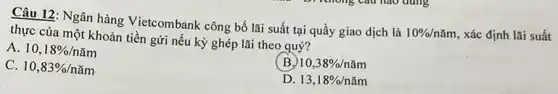 Câu 12: Ngân hàng Vietcombank công bố lãi suất tại quầy giao dịch là
10% /ncheck (a)m , Xác định lãi suất thực của một khoản tiền gửi nếu kỳ ghép lãi theo quý?
A. 10,18% /ncheck (a)m
C. 10,83% /ncheck (a)m
(B) 10,38% /ncheck (a)m
D. 13,18% /ncheck (a)m