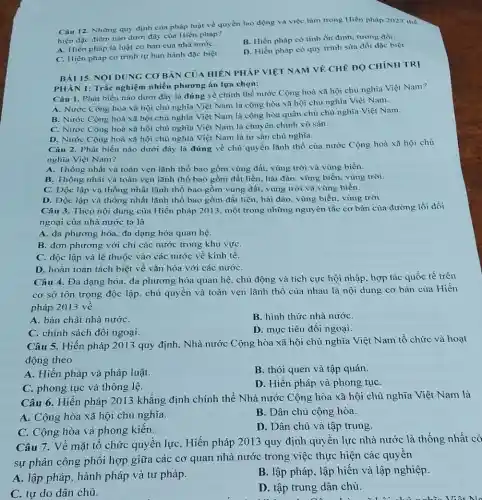 Câu 12. Những quy định của pháp luật về quyền lao động và việc làm trong Hiến pháp 2023 thể
hiện đặc điểm nào dưới đây của Hiến pháp?
A. Hiến pháp là luật cơ bản của nhà nướC.
B. Hiến pháp có tính ổn định, tương đối.
C. Hiến pháp có trình tự ban hành đặc biệt.
D. Hiến pháp có quy trình sửa đồi đặc biệt.
CHÍNH TR!
NOI
PHÀN 1: Trắc nghiệm nhiều phương án lựa chọn:
Câu I. Phát biểu nào dưới đây là đúng về chính thể nước Cộng hoà xã hội chủ nghĩa Việt Nam?
A. Nước Cộng hoà xã hội chủ nghĩa Việt Nam là cộng hòa xã hội chủ nghĩa Việt Nam.
B. Nước Cộng hoà xã hội chủ nghĩa Việt Nam là cộng hòa quân chủ chủ nghĩa Việt Nam.
C. Nước Cộng hoà xã hội chủ nghĩa Việt Nam là chuyên chính vô sản.
D. Nước Cộng hoà xã hội chủ nghĩa Việt Nam là tư sản chủ nghĩa.
Câu 2. Phát biểu nào dưới đây là đúng về chủ quyền lãnh thổ của nước Cộng hoà xã hội chủ
nghĩa Việt Nam?
A. Thống nhất và toàn vẹn lãnh thổ bao gồm vùng đất, vùng trời và vùng biển.
B. Thống nhất và toàn vẹn lãnh thổ bao gồm đất liền.hải đảo, vùng biển.vùng trời.
C. Độc lập và thống nhất lãnh thổ bao gồm vùng đất.vùng trời và vùng biển.
D. Độc lập và thống nhất lãnh thổ bao gồm đất liền hải đảo. vùng biển.vùng trời.
Câu 3. Theo nội dung của Hiến pháp 2013.một trong những nguy ên tắc cơ bản của đường lối đối
ngoại của nhà nước ta là
A. đa phương hóa, đa dạng hóa quan hệ.
B. đơn phương với chỉ các nước trong khu vựC.
C. độc lập và lệ thuộc vào các nước về kinh tế.
D. hoàn toàn tách biệt về vǎn hóa với các nướC.
Câu 4. Đa dạng hóa. đa phương hóa quan hệ, chủ động và tích cực hội nhập. hợp tác quốc tế trên
cơ sở tôn trọng độc lập. chủ quyền và toàn vẹn lãnh thổ của nhau là nội dung cơ bản của Hiến
pháp 2013 vê
A. bản chất nhà nướC.
B. hình thức nhà nướC.
C. chính sách đôi ngoại.
D. mục tiêu đối ngoại.
Câu 5. Hiến pháp 2013 quy định, Nhà nước Cộng hòa xã hội chủ nghĩa Việt Nam tổ chức và hoạt
động theo
A. Hiến pháp và pháp luật.
B. thói quen và tập quán.
C. phong tục và thông lệ.
D. Hiến pháp và phong tụC.
Câu 6. Hiến pháp 2013 khẳng định chính thể Nhà nước Cộng hòa xã hội chủ nghĩa Việt Nam là
A. Cộng hòa xã hội chủ nghĩa.
B. Dân chủ cộng hòa.
C. Cộng hòa và phong kiến.
D. Dân chủ và tập trung.
Câu 7. Vê mặt tổ chức quyền lực . Hiến pháp 2013 quy định quyền lực nhà nước là thống nhất có
sự phân công phôi hợp giữa các cơ quan nhà nước trong việc thực hiện các quyền
A. lập pháp, hành pháp và tư pháp.
B. lập pháp, lập hiến và lập nghiệp.
C. tự do dân chủ.
D. tập trung dân chủ.