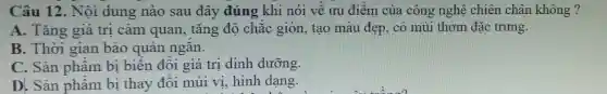 Câu 12.. Nội dung nào sau đây đúng khi nói về ưu điểm của công nghệ chiên chân không ?
A. Tǎng giá tri cảm quan, tǎng độ chắc giòn , tạo màu đẹp,có mùi thơm đặc trưng.
B. Thời gian bảo quản ngǎn.
C. Sản phẩm bị biến đôi giá tri dinh dưỡng.
D. Sản phẩm bị thay đôi mùi vi, hình dang.