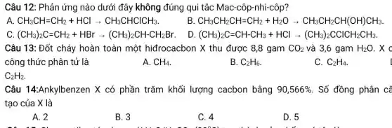 Câu 12: Phản ứng nào dưới đây không đúng qui tắc Mac-côp-nhi-côp?
CH_(3)CH=CH_(2)+HClarrow CH_(3)CHClCHCH_(3)
B CH_(3)CH_(2)CH=CH_(2)+H_(2)Oarrow CH_(3)CH_(2)CH(OH)CH_(3)
(CH_(3))_(2)C=CH_(2)+HBrarrow (CH_(3))_(2)CH-CH_(2)Br
D (CH_(3))_(2)C=CH-CH_(3)+HClarrow (CH_(3))_(2)CClCH_(2)CH_(3)
Câu 13: Đốt cháy hoàn toàn một hiđrocacbon X thu được 8,8 gam CO_(2) và 3,6 gam H_(2)O . x o
công thức phân tử là
A. CH_(4)
B. C_(2)H_(6)
C. C_(2)H_(4)
Câu 14:Ankylbenzen X có phần trǎm khối lượng cacbon bằng 90,566%  . Số đồng phân cô
tạo của X là
A. 2
B. 3
C. 4
D. 5