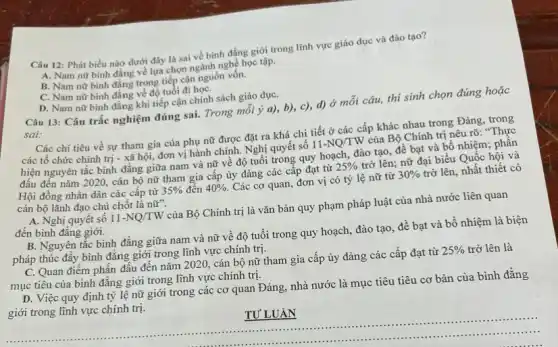 Câu 12: Phát biểu nào dưới đây là sai về bình đẳng giới trong lĩnh vực giáo dục và đào tạo?
A. Nam nữ bình đẳng về lựa chọn ngành nghề học tập.
B. Nam nữ bình đặng trọng tiếp cận nguồn vốn.
C. Nam nữ bình đẳng về độ tuổi đi họC.
D. Nam nữ bình đẳng khi tiếp cận chính sách giáo dụC.
Câu 13: Câu trắc nghiệm đúng sai. Trong mỗi ý a), b), c),d) ở mỗi câu,thí sinh chọn đúng hoặc
sai:
Các chi tiêu về sự tham gia của phụ nữ được đặt ra khá chi tiết ở các cấp khác nhau trong Đảng, trong
các tổ chức chính trị - xã hội,đơn vị hành chính.Nghị quyết số 11-NQ/TW của Bộ Chính trị nêu rõ: "Thực
hiện nguyên tắc bình đẳng giữa nam và nữ về độ tuổi trong quy hoạch, đào tạo, đề bạt và bổ nhiệm; phấn
đấu đến nǎm 2020.cán bộ nữ tham gia cấp ủy đảng các cấp đạt từ 25%  trở lên; nữ đại biểu Quốc hội và
Hội đồng nhân dân các cấp từ 35%  đến 40%  Các cơ quan, đơn vị có tỷ lệ nữ từ 30%  trở lên, nhất thiết có
cán bộ lãnh đạo chủ chốt là nhat (u)''
A. Nghị quyết số 11-NQ/TW của Bộ Chính trị là vǎn bản quy phạm pháp luật của nhà nước liên quan
đến bình đẳng giới.
B. Nguyên tắc bình đẳng giữa nam và nữ về độ tuổi trong quy hoạch, đào tạo, đề bạt và bổ nhiệm là biện
pháp thúc đẩy bình đǎng giới trong lĩnh vực chính trị.
C. Quan điểm phấn đầu đến nǎm 2020.cán bộ nữ tham gia cấp ủy đảng các cấp đạt từ 25%  trở lên là
mục tiêu của bình đǎng giới trong lĩnh vực chính trị.
D. Việc quy định tỷ lệ nữ giới trong các cơ quan Đảng, nhà nước là mục tiêu tiêu cơ bản của bình đẳng
giới trong lĩnh vực chính trị.
__