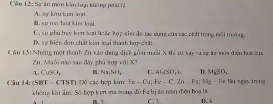 Câu 12: Sự ǎn mòn kim loại không phải là
A. sự khử kim loại.
B. sự oxi hoá kim loại.
C. sự phá huỷ kim loại hoặc hợp kim do tác dụng của các chất trong môi trường.
D. sự biến đơn chất kim loại thành hợp chất.
Câu 13: Nhúng một thanh Zn vào dung dịch gồm muối X thì có xảy ra sự ǎn mòn điện hoá của
Zn. Muối nào sau đây phù hợp với X?
A. CuSO_(4)
B. Na_(2)SO_(4)
C. Al_(2)(SO_(4))_(3)
D. MgSO_(4)
Câu 14: (SBT - CTST) Để các hợp kim: Fe-Cu;Fe-C;Zn-Fe;Mg-Fe lâu ngày trong
không khí ẩm. Số hợp kim mà trong đó Fe bị ǎn mòn điện hoá là
B.2
C. 3.
D. 4.