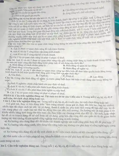 Câu 12. Theo quy định nội dung nào sau đây thể hiện sự bình đẳng của công dân trong việc thực hiện
nghĩa vụ trước Nhà nước và xã hội?
B. Chủ động mở rộng quy mô ngành nghề.
(4) bảo vệ quyền lợi người tiêu dùng.
D. dùng tiếng nói, chữ viết riêng.
C. Chia sẻ bí quyết gia truyền.
Đọc thông tin và trả lời các câu hỏi 13, 14, 15, 16
Sau
Anh X và chị T cùng nộp hồ sơ đǎng kí kinh doanh,thành lập công ty tứ nhân. Anh X đǎng kí thành
lập công ty sản suất nước ngọt, còn chí T đǎng kí thành lập công ty may quần áo bảo hộ lao động. Sau khi
xem xét hồ sơ đǎng kí kinh doanh,xét thấy hồ sơ của hai cá nhân này đấp ứng đầy đủ quy định của pháp
luật, các cơ quan có thẩm quyền đã cấp giấy chứng nhận đǎng kí kinh doanh cho anh X và chị T trong
thời hạn quy định. Trong thời gian đầu hoạt động sản xuất kinh doanh, anh X và chị T luôn chấp hành tốt
các quy định của pháp luật về kê khai và nộp thuế, tuý nhiên sau đó do tác động của dịch bệnh, chí T
thường xuyên chậm nộp thuế nên bị cơ quan chức nǎng ra quyết định xử phạt vi phạm hành chính hàm
việc nghiêm chính chấp hành việc nộp thuế, anh X được cơ quan chức nǎng đề xuất với cơ quan
quyền khen thưởng theo quy định.
Câu 13. Việc làm nào của cơ quan chức nǎng trong thông tin trên thể hiện công dân bình đẳng về trách
nhiệm pháp lý?
A. Anh X được cơ quan chức nǎng đề xuất khen thưởng.
B. Anh X và chị T cùng được cấp phép kinh doanh.
C. Anh X và chị T cùng nộp hồ sơ kinh doanh.
(D) Chị T bị cơ quan chức nǎng xử phạt vi phạm về thuế.
Câu 14. Anh X và chị T được cơ quan chức nǎng cấp giấy chứng nhận đǎng ký kinh doanh trong thông
tin trên thể hiện công dân bình đẳng trước pháp luật về nội dung nào dưới đây?
A. Bình đẳng về trách nhiệm pháp lý.
(C) Bình đẳng về hưởng quyền.
B. Bình đẳng về quan hệ lao động.
D. Bình đẳng về nghĩa vụ.
Câu 15. Anh X và chị T đều được cơ quan chức nǎng tạo điều kiện để thực hiện quyền bình đẳng trong
kinh doanh là thể hiện quyền bình đẳng giới trong lĩnh vực nào dưới đây?
A. Gia đình.
B. Chính-trị.
C. Kinh tế.
D. Lao động.
Câu 16. Công dân bình đẳng về nghĩa vụ trước pháp luật được thể hiện ở nội dung nào trong thông tin
trên?
A. Anh X nghiêm chinh chấp hành các quy định về thuế.
B. Anh X và chị T đều phải tiến hành hoạt động kinh doanh.
và chị T đều phải thực hiện nghĩa vụ nộp thuế.
D. Chị T bị cơ quan chức nǎng xử phạt vi phạm về thuế.
PHÀN II. Câu trắc nghiệm đúng sai. Thí sinh trả lời từ câu 1 đến câu 3. Trong mỗi ý a), b), c), d) Ở
mỗi câu, thí sinh chọn đúng hoặc sai.
Câu 1. Câu trắc nghiệm đúng sai. Trong mỗi ý a), b), c), d)ở mỗi câu, thí sinh chọn đúng hoặc sai:
Với giới trẻ, thay vì tiêu dùng kiểu "thời trang nhanh" (mua giá rè, thay đổi liên tục, loại bỏ nhiều),
nhiều bạn đã chọn cách tái chế, tái sử dụng, thanh lí quần áo, phụ kiện thời trang để hạn chế việc bỏ đi
các trang phục cũ - một loại rác thải tác động tiêu cực đến môi trường. Xu hướng này là một phần lí do
khiến nhiều hãng thời trang lớn trên toàn cầu thực hiện các chương trình như đổi cũ - lấy mới, hoặc nhận
lại đồ cũ từ khách hàng để tái chế hoặc tái sử dụng, giúp kéo dài vòng đời của quần áo từ đó giảm thiểu
lượng rác thải khổng lồ của ngành công nghiệp thời trang ra môi trường
a) Xu hướng tiêu dùng thay đổi đã khiến các doanh nghiệp sản xuất cũng phải thay đổi để phù hợp __
b) Xu hướng tiêu dùng xanh, tiêu dùng bền vững hiện nay không còn phù hợp vì công nghệ ngày càng
hiện đại.
c) Xu hướng tiêu dùng đổi cũ lấy mới chính là thể hiện trách nhiệm xã hội của người tiêu dùng. (2
d) Nhà nước cần có biện pháp hỗ trợ, khuyến khích và cơ chế phù hợp đề thúc đẩy xu hướng tiêu dùng
xanh trong xã hội.
Câu 2. Câu trắc nghiệm đúng sai. Trong mỗi ý a), b)mỗi câu, thí sinh chọn đúng hoặc sai: