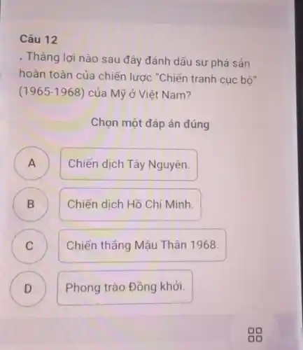 Câu 12
. Thẳng lợi nào sau đây đánh dấu sự phá sản
hoàn toàn của chiến lược "Chiến tranh cuc bộ"
(1965-1968) của Mỹ ở Việt Nam?
Chọn một đáp án đúng
A )
Chiến dịch Tây Nguyên.
B )
Chiến dịch Hồ Chí Minh.
C )
Chiến thẳng Mậu Thân 1968.
D )
Phong trào Đồng khởi.