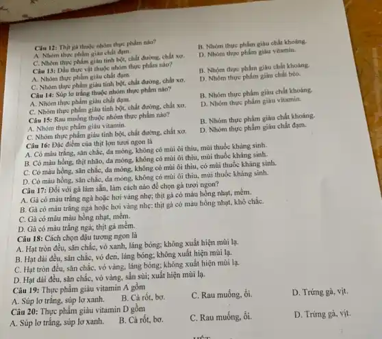 Câu 12: Thịt gà thuộc nhóm thực phẩm nào?
A. Nhóm thực phẩm giàu chất đạm.
C. Nhóm thực phẩm giàu tinh bột, chất đường, chất xơ.
Câu 13: Dầu thực vật thuộc nhóm thực phẩm nào?
A. Nhóm thực phẩm giàu chất đạm.
C. Nhóm thực phẩm giàu tinh bột, chất đường.chất xơ.
Câu 14: Súp lơ trắng thuộc nhóm thực phẩm nào?
A. Nhóm thực phẩm giàu chất đạm.
C. Nhóm thực phẩm giàu tinh bột, chất đường, chất xơ.
Câu 15: Rau muống thuộc nhóm thực phẩm nào?
A. Nhóm thực phẩm giàu vitamin.
C. Nhóm thực phẩm giàu tinh bột, chất đường, chất xơ.
Câu 16: Đặc điểm của thịt lợn tươi ngon là
A. Có màu trắng.sǎn chắc, da mỏng.không có mùi ôi thịu, mùi thuốc kháng sinh.
B. Có màu hồng,thịt nhão, da mỏng,không có mùi ôi thiu, mùi thuốc kháng sinh.
C. Có màu hồng,sǎn chắc, da mỏng không có mùi ôi thiu, có mùi thuốc kháng sinh.
D. Có màu hồng.sǎn chắc, da mòng không có mùi ôi thịu, mùi thuốc kháng sinh.
Câu 17: Đối với gà làm sẵn, làm cách nào để chọn gà tươi ngon?
A. Gà có màu trắng ngà hoặc hơi vàng nhẹ; thịt gà có màu hồng nhạt,mềm.
B. Gà có màu trắng ngà hoặc hơi vàng nhẹ; thịt gà có màu hồng nhạt,khô chắC.
C. Gà có màu màu hồng nhạt, mêm.
D. Gà có màu trắng ngà; thịt gà mêm.
Câu 18: Cách chọn đậu tương ngon là
A. Hạt tròn đều,sǎn chắc, vỏ xanh láng bóng; không xuất hiện mùi lạ.
B. Hạt dài đều,sǎn chắc, vỏ đen láng bóng; không xuất hiện mùi lạ.
C. Hạt tròn đều,sǎn chắc, vỏ vàng,láng bóng; không xuât hiện mùi lạ.
D. Hạt dài đều,sǎn chắc, vỏ vàng,sần sùi; xuất hiện mùi lạ.
Câu 19: Thực phâm giàu vitamin A gồm
C. Rau muống, ổi.
D. Trứng gà, vịt.
A. Súp lơ trǎng,súp lơ xanh.
B. Cà rốt, bơ.
Câu 20: Thực phẩm giàu vitamin D gồm
A. Súp lơ trǎng,súp lơ xanh.
B. Cà rốt, bơ.
C. Rau muống, ổi.
D. Trứng gà, vịt.