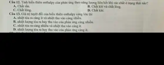 Câu 12. Tính biến thiên enthalpy của phản ứng theo nǎng lượng liên kết khi các chất ở trạng thái nào?
A. Chất rắn.
B. Chất khí và chất lỏng.
C. Chất lỏng.
D. Chất khí.
Câu 13. Giá trị tuyệt đối của biến thiên enthalpy càng lớn thì
A. nhiệt tỏa ra càng ít và nhiệt thu vào càng nhiều.
B. nhiệt lượng tỏa ra hay thu vào của phản ứng càng nhiều.
C. nhiệt tỏa ra càng nhiều và nhiệt thu vào càng ít.
D. nhiệt lượng tỏa ra hay thu vào của phản ứng càng ít.