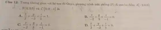 Câu 12: Trong không gian với hệ tọa độ Oxyz, phương trình mặt phẳng
(P) đi qua ba điểm A(-2;0;0)
B(0;3;0) và C(0;0;-1) là
A (x)/(2)+(y)/(-3)+(z)/(1)=1
B. (x)/(-2)+(y)/(3)+(z)/(-1)=0
C. (x)/(-2)+(y)/(3)+(z)/(-1)=1
D. (x)/(2)+(y)/(-3)+(z)/(1)=0