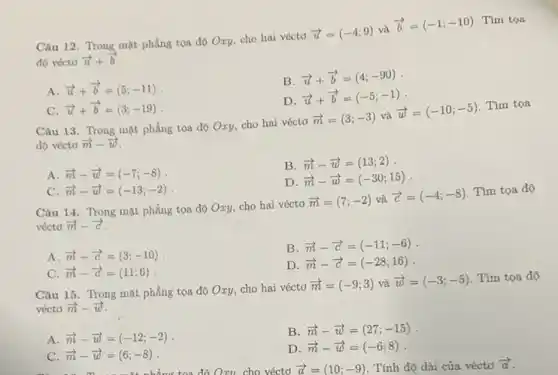 Câu 12. Trong mặt phẳng tọa độ Oxy cho hai véctơ
overrightarrow (u)=(-4;9) và
overrightarrow (b)=(-1;-10) Tìm tọa
độ vớctơ overrightarrow (u)+overrightarrow (b)
B.
overrightarrow (u)+overrightarrow (b)=(4;-90)
A. overrightarrow (u)+overrightarrow (b)=(5;-11)
D. overrightarrow (u)+overrightarrow (b)=(-5;-1)
C. overrightarrow (u)+overrightarrow (b)=(3;-19)
Câu 13. Trong mặt phẳng tọa độ Oxy, cho hai véctơ
overrightarrow (m)=(3;-3) và
overrightarrow (w)=(-10;-5)
Tìm tọa
độ vécto overrightarrow (m)-overrightarrow (w)
A. overrightarrow (m)-overrightarrow (w)=(-7;-8)
B. overrightarrow (m)-overrightarrow (w)=(13;2)
D overrightarrow (m)-overrightarrow (w)=(-30;15)
C overrightarrow (m)-overrightarrow (w)=(-13;-2)
Câu 14 Trong mặt phẳng tọa độ Oxy, cho hai véctơ
overrightarrow (m)=(7;-2) và overrightarrow (c)=(-4;-8)
Tìm tọa độ
véctơ overrightarrow (m)-overrightarrow (c)
A. overrightarrow (m)-overrightarrow (c)=(3;-10)
B. overrightarrow (m)-overrightarrow (c)=(-11;-6)
D overrightarrow (m)-overrightarrow (c)=(-28;16)
C. overrightarrow (m)-overrightarrow (c)=(11;6)
Câu 15. Trong mặt phẳng tọa độ Oxy,cho hai véctơ
overrightarrow (m)=(-9;3) và overrightarrow (w)=(-3;-5) Tìm tọa độ
véctd overrightarrow (m)-overrightarrow (w)
A. overrightarrow (m)-overrightarrow (w)=(-12;-2)
B. overrightarrow (m)-overrightarrow (w)=(27;-15)
C. overrightarrow (m)-overrightarrow (w)=(6;-8)
D overrightarrow (m)-overrightarrow (w)=(-6;8)
too dhat (o)Oxu. cho véctơ overrightarrow (a)=(10;-9) . Tính độ dài của véctơ overrightarrow (a)