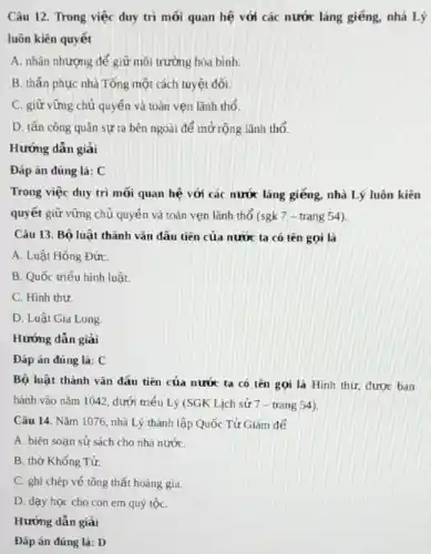 Câu 12. Trong việc duy trì mối quan hệ với các nước láng giếng, nhà Lý
luôn kiên quyết
A. nhân nhượng để giữ môi trường hòa bình.
B. thấn phục nhà Tống một cách tuyệt đối.
C. giữ vững chủ quyền và toàn vẹn lãnh thổ.
D. tấn công quân sự ra bên ngoài để mở rộng lãnh thổ.
Hướng dẫn giải
Đáp án đúng là:C
Trong việc duy trì mối quan hệ với các nước láng giếng nhà Lý luôn kiên
quyết giữ vững chủ quyên và toàn vẹn lãnh thổ (sgk 7 - trang 54).
Câu 13. Bộ luật thành vǎn đầu tiên của nước ta có tên gọi là
A. Luật Hồng ĐứC.
B. Quốc triếu hình luật.
C. Hinh thư
D. Luật Gia Long
Đáp án đúng là:C
Bộ luật thành vǎn đầu tiên của nước ta có tên gọi là Hình thư, được ban
hành vào nǎm 1042 dưới triểu Lý (SGK Lịch sử 7 - trang 54).
Câu 14. Nǎm 1076 nhà Lý thành lập Quốc Tử Giám để
A. biên soan sử sách cho nhà nướC.
B. thờ Khổng Tử.
C. ghi chép vé tông thất hoàng gia.
D. dạy học cho con em quý tộC.
Hướng dẫn giải
Đáp án đúng là:D