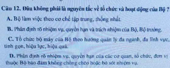 Câu 12. Đâu không phải là nguyên tắc về tổ chức và hoạt động của Bộ?
A. Bộ làm việc theo cơ chế tập trung, thống nhất.
B. Phân định rõ nhiệm vụ, quyền hạn và trách nhiệm của Bộ, Bộ trướng.
C. Tô chức bộ máy của Bộ theo hướng quản lý đa ngành, đa lĩnh vực,
tinh gọn, hiệu lực hiệu quả.
D. Phân định rõ nhiệm vụ, quyền hạn của các cơ quan, tổ chức, đơn vĩ
thuộc Bộ bảo đảm không chông chéo hoặc bò sót nhiệm vụ.