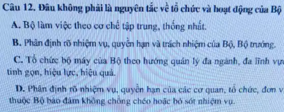 Câu 12. Đâu không phải là nguyên tắc về tổ chức và hoạt động của Bộ
A. Bộ làm việc theo cơ chế tập trung thống nhất.
B. Phân định rõ nhiệm vụ, quyền hạn và trách nhiệm của Bộ, Bộ trưởng.
C. To chức bộ máy của Bộ theo hướng quản lý đa ngành, đa lĩnh vự
tinh gọn, hiệu lực hiệu quả.
D. Phân đinh rõ nhiệm vụ, quyền hạn của các cơ quan, tô chức, đơn v
thuộc Bó bào đàm không chồng chéo hoặc bỏ sót nhiệm vụ.