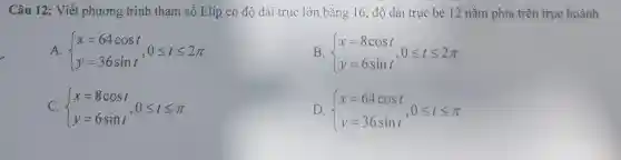 Câu 12: Viết phương trình tham số Elip có độ dài trục lớn bằng 16, độ dài trục bé 12 nằm phía trên trục hoành
A.  ) x=64cost y=36sint ,0leqslant tleqslant 2pi 
B.  ) x=8cost y=6sint ,0leqslant tleqslant 2pi 
C.  ) x=8cost y=6sint ,0leqslant tleqslant pi 
D.  ) x=64cost y=36sint ,0leqslant tleqslant pi