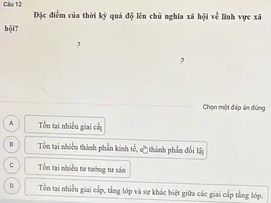 Câu 12
Đặc điểm của thời kỳ quá độ lên chủ nghĩa xã hội về lĩnh vực xã
hội?
A A
Tồn tại nhiều giai cấ
B
Tồn tại nhiều thành phần kinh tế, c* thành phần đối lậ]
C C
Tồn tại nhiều tư tưởng tư sản
D D
Tồn tại nhiều giai cấp, tầng lớp và sự khác biệt giữa các giai cấp tầng lớp.