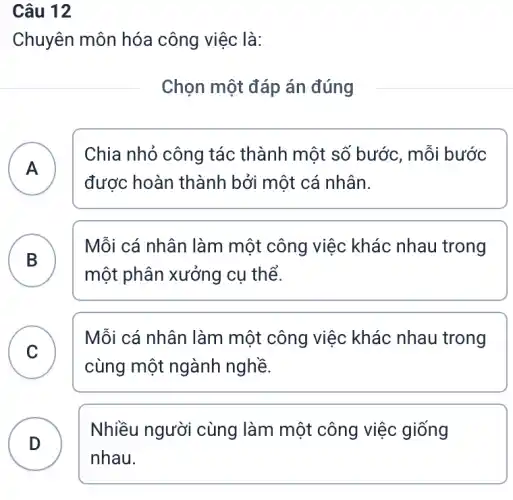 Câu 12
Chuyên môn hóa công việc là:
Chọn một đáp án đúng
A )
Chia nhỏ công tác thành một số bước, mỗi bước
được hoàn thành bởi một cá nhân.
B
Mỗi cá nhân làm một công việc khác nhau trong
một phân xưởng cụ thể.
C
Mỗi cá nhân làm một công việc khác nhau trong
v
cùng một ngành nghề.
D . )
Nhiều người cùng làm một công việc giống
nhau.