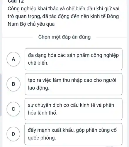 Câu 12
Công nghiệp khai thác và chế biến dầu khí giữ vai
trò quan trọng, đã tác động đến nền kinh tế Đông
Nam Bộ chủ yếu qua
Chọn một đáp án đúng
A )
đa dạng hóa các sản phẩm công nghiệp
chế biến.
B )
tạo ra việc làm thu nhập cao cho người
lao động.
C )
sự chuyển dịch cơ cấu kinh tế và phân
hóa lãnh thổ.
đẩy mạnh xuất khẩu,góp phần củng cố
D