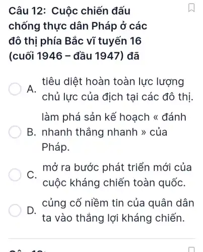 Câu 12:Cuộc chiến đấu
chống thực dân Pháp ở các
đô thi phía Bắc vĩ tuyến 16
(cuối 1946 -đầu 1947)đã
tiêu diệt hoàn toàn lực lượng
A.
chủ lực của địch tại các đô thị.
làm phá sản kế hoạch <đánh
B. nhanh thẳng nhanh >> của
Pháp.
mở ra bước phát triển mới của
C.
cuộc kháng chiến toàn quốC.
D.
ta vào thắng lợi kháng chiến.
củng cố niềm tin của quân dân
on an