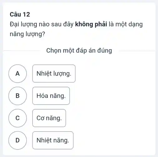 Câu 12
Đại lượng nào sau đây không phải là một dạng
nǎng lượng?
Chọn một đáp án đúng
A Nhiệt lượng.
B D
Hóa nǎng.
C )
Cơ nǎng.
D
Nhiệt nǎng.