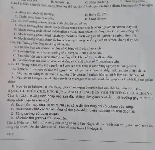 Câu 12:Điền kiện tối thiểu tron g phản ứng thể nguyên từ hydr gen của trong alkan aba ng nguyên tử halogen
B.Reforming.
C. Phár cracking.
D. Phản ứng cháy.
next dung the.
là
A . Bóng tối, nhi 4 độ thường.
B. Bó ng tối, 25^circ C
C. Chiếu sáng hoá c đun nóng
D. Nhiệt độ cao.
Câu 13:Reforming alkane là au á trìn 1 chuyển c ác alkane
A. Mach không phân nhán thành alkane ma ch phân nhánh có số ng yên tử carbo thay đổi.
B. Mach không phân nhánh thành alkan e mach phân nhánh có , số nguyên tứ carbo n khôn g đối.
C. Mach khỏng phân nhánh thành hydr ocarbor mach vòng , có số nguyên tử arbo n tha
D.Mach không nhánh thành hydr ocarbon mạch vòng có số nguyên tử carbon khôn g thay đổi
Câu 14 Tron 2 phản ứng cracl king alkan thì
A. Tao hỗn hợp các alkane có tổng số C bằng số (của alkane đầu.
B. Tao hỗn hợp các alkene có tổng ; số C bằng , số C của alkar le đầu.
C. Tao hỗn hợp các alkane.alkene có tổn g số C bằng số C của alkane đầu.
D. Tạo hỗn hợp các alkane .alkene có tổng , số C nhiề u hơn số C của alkane đầu.
Câu 15:Trong : phản ứng thế nguyê n tử hydr ogen của trong alkane : bằng nguyên tử halogen thì
A Nguyên tử hal ogen uru tiên thể nguyên tử hydro gen ở carbon bậc thấp nhất t làm sản phẩm chính.
B.Nguyên n tử halogen u tiên thể nguyên tử hydro gen ở carbon bậc cao nhất làm sản phâ m chính.
c . Nguyên từ halogen ưu tiên thế I nguyên tử I hydroge n ở carbo n có nhiều nguyên tử H nhất làm sản phẩm
chinh.
D.Nguyên tử ha logen ưu tiê n thế ngu yên tử I ydrogen ở carbon bậc cao nhất làm sản phẩm phu.
DA NG 14:ĐIỂI J CHẾ , ỨNG DUN G, ẢNH HI JONG ĐỂN MÔI TR ƯƠN(; CỦA ALKA NE
Câu 1:ICD - SGK]Biện pháp nào sau đây khôn g làm giảm ô nhiễm môi trường gây ra do sử
dụng nhiên liêu từ dầu mỏ?
A. Đưa thêm hơn chất có chứa chỉ vào xǎng để làm tǎng chỉ số octan e của xǎng.
B. Đưa thêm chất : xúc tác vào ống xả động I cơ để chuyển hoá các khí thải độc hai.
C. Tǎng cường sử dung biogas.
D.. Tổ chức thu gom và xử lí dầu cǎn.
Câu 2. Hiên nay nhiều nơi ở nông ; thôn đan g sử dụng z hầm biogas đề xử lí chất thải i trong chǎn nuôi gia súc,
cung cấp nhiên liệu cho việc đur nấu. C hất dễ chá y tron g khí biogas là
