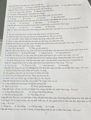 Câu 12:Kinh đô của nhà nước Vǎn Lang đặt tại
A. Cô Loa (Hà Nội)
B. Phong Châu (Phú Thọ)C Phú Xuân (Huế)
D. Quy Nhơn (Bình Định)
Câu 13: Nǎm 208 TCN, nước Âu Lạc ra đời, đặt kinh đô tại
A. Có Loa( Đông Anh - Hà Nội). B. Phong Châu (Phú Thọ)
C. Trà Kiệu (Quãng NamD. Thoại Sơn (An Giang).
Câu 14: Đứng đầu nhà nước Vǎn Lang là Vua Hùng, giúp việc cho vua là
C. Lạc hầu
D. đại hành khiển
A. tế tướng
B. Lue bộ
Câu 15: Bộ máy hành chính nhà nước dưới thời kì Vǎn Lang không tồn tại chức vụ nào sau đây?
A. Lạc hầu
B. Lạc tướng
C. Bồ chính
D. Thượng thư
Câu 16:Nhà nước nào sau đây là sự kế thừa và phát triển của nhà nước Vǎn Lang?
D. Phù Nam
A. Âu Lạc
B. Lâm Ap
C. Chǎmpa
Câu 17: Một trong những biểu hiện chứng tỏ bước phát triển của nước Âu Lạc so với quốc gia Vǎn Lang
là
A. Bộ máy nhà nước được tổ chức hoàn thiện hơn so với thời kì trước
B. Lãnh thổ được mở rộng hơn trên cơ sở thống nhất Âu Việt và Lạc Việt
C. Cài cách đơn vị hành chính theo hướng tập trung, thống nhất,quan liêu
D. Bảo vệ vững chắc độc lập dân tộc trước sự xâm lược của quân Nam Hán
Câu 18: Nội dung nào sau đây phản ánh đúng đặc điểm của bộ máy nhà nước Vǎn Lang - Âu Lạc?
A. Hoàn chinh, chặt chẽB Đơn giản, sơ khai
D. Phân quyền, pháp trị.
C. Quan liêu, tập quyền
Câu 19: Một trong những công trình kiến trúc tiêu biểu được xây dựng dưới thời kì nhà nước Âu Lạc là
A. chùa Một Cột
B.tháp Phổ Minh
C. thành Cô Loa
D. kinh thành Huê
Câu 20: Nội dung nào sau đây phản ánh sự phát triển kinh tế của cư dân Vǎn Lang - Âu Lạc?
A. Kĩ thuật luyện kim.đúc đồngđạt trình độ cao.B. Thương nghiệp đường biển phát triển vượt bậc
C. Kĩ thuật đóng gạch xây tháp đạt mức hoàn mĩD. Làm chủ nhiều vùng rộng lớn ở Đông Nam Á.
Câu 21: Ngành kinh tế nào sau đây phát triển mạnh dưới thời kì Vǎn Lang -Âu Lạc?
A. Chế tạo máy
B. Đóng tàu biển
C. Trồng lúa nước D.Làm giấy
Câu 22: Nội dung nào sau đây không phản ánh đúng đời sống vật chất của cư dân Vǎn Lang - Âu Lạc?
A. Nguồn lương thựC.thực phẩm phong phú.đa dạng
B. Tín ngưỡng sùng bái các lực lượng tự nhiên phổ biến
C. Đi lại chủ yếu bằng đường thủy thông qua thuyền, bè
D. Nhà ở chủ yếu là kiểu nhà sàn làm bằng gỗ, tre,nứa, lá
Câu 23: Ngành kinh tế chủ đạo của cư dân Vǎn Lang là
A. Công nghiệp khai khoángB . Buôn bán đường biển
C. Dịch vụ du lịch
D. Nông nghiệp lúa nước
Câu 24: Hiện vật nào sau đây trở thành biểu tượng của nên vǎn minh Vǎn Lang - Âu Lạc?
A. Trống đồng Đông Sơn.
B. Tượng Phật Đồng Dương.
C. Phù điêu Khương Mỹ.
D. Tiền đồng Óc Eo.
Câu 25: Cho đến nay, các nhà khảo cổ học đã phát hiện được gần 300 trống đồng Đông Sơn trên lãnh th
Việt Nam. Đó là minh chứng cho sự phát triển rực rỡ của ngành kinh tế nào sau đây dưới thời kì Vǎ
Lang-Au Lạc?
A. Đóng tàu
B. Đúc đồng
C. Chế tạo máy
D. Cơ khí
Câu 26: Nhận xét nào sau đây là đúng về hoạt động kinh tế của cư dân Vǎn Lang - Âu Lạc?